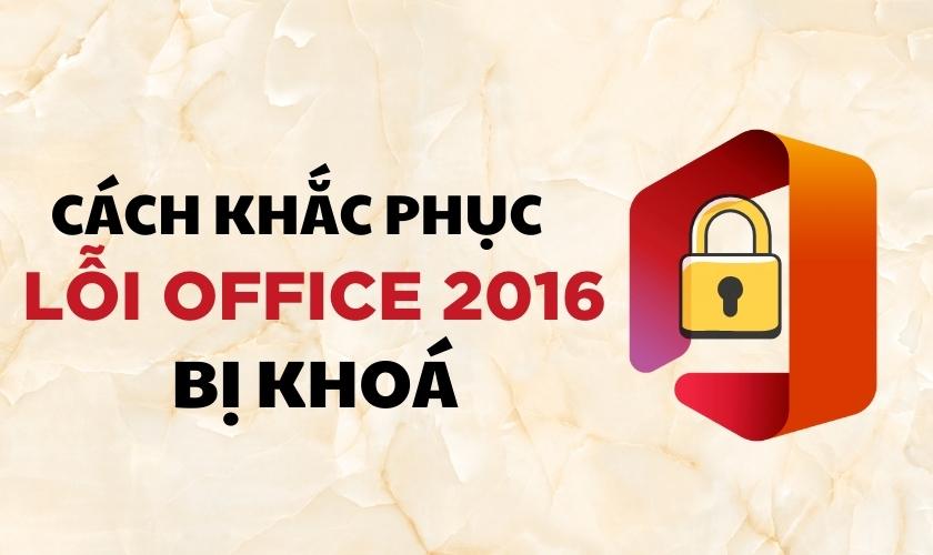 Hướng dẫn cách khắc phục lỗi Office 2016 bị khoá không cho soạn thảo hiệu quả